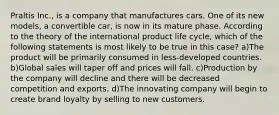 Praltis Inc., is a company that manufactures cars. One of its new models, a convertible car, is now in its mature phase. According to the theory of the international product life cycle, which of the following statements is most likely to be true in this case? a)The product will be primarily consumed in less-developed countries. b)Global sales will taper off and prices will fall. c)Production by the company will decline and there will be decreased competition and exports. d)The innovating company will begin to create brand loyalty by selling to new customers.