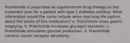 Pramlintide is prescribed as supplemental drug therapy to the treatment plan for a patient with type 1 diabetes mellitus. What information would the nurse include when teaching the patient about the action of this medication? a. Pramlintide slows gastric emptying. b. Pramlintide increases glucagon excretion. c. Pramlintide stimulates glucose production. d. Pramlintide corrects insulin receptor sensitivity.