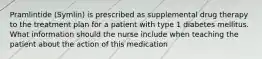 Pramlintide (Symlin) is prescribed as supplemental drug therapy to the treatment plan for a patient with type 1 diabetes mellitus. What information should the nurse include when teaching the patient about the action of this medication