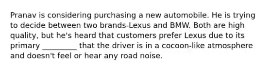 Pranav is considering purchasing a new automobile. He is trying to decide between two brands-Lexus and BMW. Both are high quality, but he's heard that customers prefer Lexus due to its primary _________ that the driver is in a cocoon-like atmosphere and doesn't feel or hear any road noise.