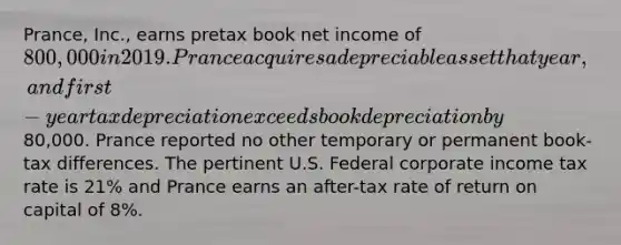 Prance, Inc., earns pretax book net income of 800,000 in 2019. Prance acquires a depreciable asset that year, and first-year tax depreciation exceeds book depreciation by80,000. Prance reported no other temporary or permanent book-tax differences. The pertinent U.S. Federal corporate income tax rate is 21% and Prance earns an after-tax rate of return on capital of 8%.