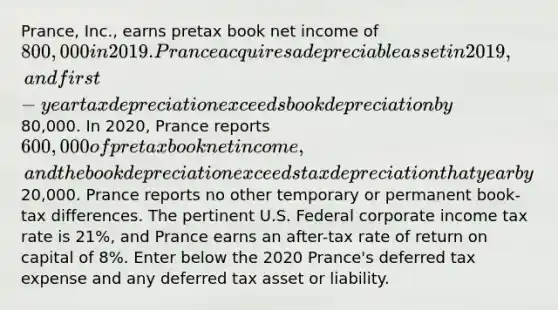 Prance, Inc., earns pretax book net income of 800,000 in 2019. Prance acquires a depreciable asset in 2019, and first-year tax depreciation exceeds book depreciation by80,000. In 2020, Prance reports 600,000 of pretax book net income, and the book depreciation exceeds tax depreciation that year by20,000. Prance reports no other temporary or permanent book-tax differences. The pertinent U.S. Federal corporate income tax rate is 21%, and Prance earns an after-tax rate of return on capital of 8%. Enter below the 2020 Prance's deferred tax expense and any deferred tax asset or liability.