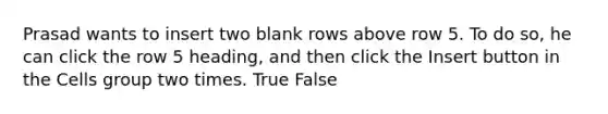 Prasad wants to insert two blank rows above row 5. To do so, he can click the row 5 heading, and then click the Insert button in the Cells group two times. True False