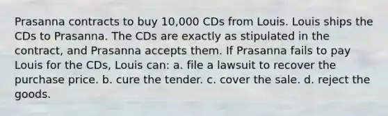 Prasanna contracts to buy 10,000 CDs from Louis. Louis ships the CDs to Prasanna. The CDs are exactly as stipulated in the contract, and Prasanna accepts them. If Prasanna fails to pay Louis for the CDs, Louis can: a. file a lawsuit to recover the purchase price. b. cure the tender. c. cover the sale. d. reject the goods.