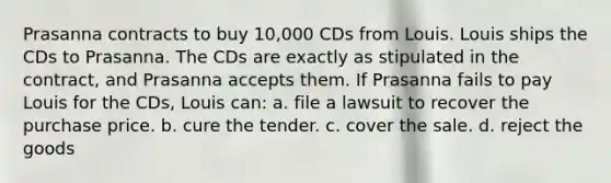 Prasanna contracts to buy 10,000 CDs from Louis. Louis ships the CDs to Prasanna. The CDs are exactly as stipulated in the contract, and Prasanna accepts them. If Prasanna fails to pay Louis for the CDs, Louis can: a. file a lawsuit to recover the purchase price. b. cure the tender. c. cover the sale. d. reject the goods