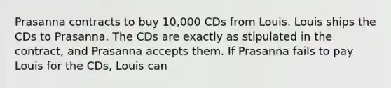 Prasanna contracts to buy 10,000 CDs from Louis. Louis ships the CDs to Prasanna. The CDs are exactly as stipulated in the contract, and Prasanna accepts them. If Prasanna fails to pay Louis for the CDs, Louis can