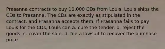 Prasanna contracts to buy 10,000 CDs from Louis. Louis ships the CDs to Prasanna. The CDs are exactly as stipulated in the contract, and Prasanna accepts them. If Prasanna fails to pay Louis for the CDs, Louis can a. cure the tender. b. reject the goods. c. cover the sale. d. file a lawsuit to recover the purchase price