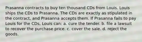 Prasanna contracts to buy ten thousand CDs from Louis. Louis ships the CDs to Prasanna. The CDs are exactly as stipulated in the contract, and Prasanna accepts them. If Prasanna fails to pay Louis for the CDs, Louis can: a. cure the tender. b. file a lawsuit to recover the purchase price. c. cover the sale. d. reject the goods.