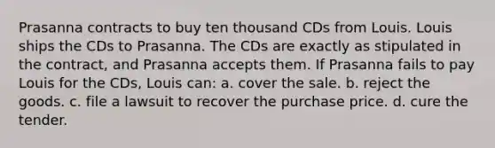 Prasanna contracts to buy ten thousand CDs from Louis. Louis ships the CDs to Prasanna. The CDs are exactly as stipulated in the contract, and Prasanna accepts them. If Prasanna fails to pay Louis for the CDs, Louis can: a. cover the sale. b. reject the goods. c. file a lawsuit to recover the purchase price. d. cure the tender.