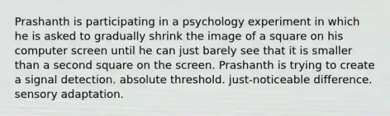 Prashanth is participating in a psychology experiment in which he is asked to gradually shrink the image of a square on his computer screen until he can just barely see that it is smaller than a second square on the screen. Prashanth is trying to create a signal detection. absolute threshold. just-noticeable difference. sensory adaptation.