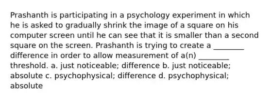 Prashanth is participating in a psychology experiment in which he is asked to gradually shrink the image of a square on his computer screen until he can see that it is smaller than a second square on the screen. Prashanth is trying to create a ________ difference in order to allow measurement of a(n) ________ threshold. a. just noticeable; difference b. just noticeable; absolute c. psychophysical; difference d. psychophysical; absolute