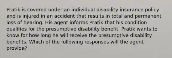 Pratik is covered under an individual disability insurance policy and is injured in an accident that results in total and permanent loss of hearing. His agent informs Pratik that his condition qualifies for the presumptive disability benefit. Pratik wants to know for how long he will receive the presumptive disability benefits. Which of the following responses will the agent provide?