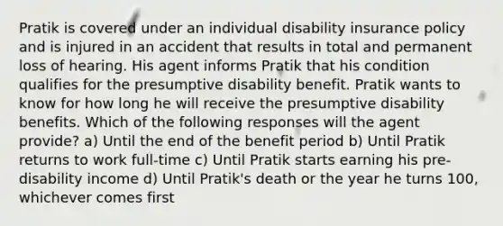 Pratik is covered under an individual disability insurance policy and is injured in an accident that results in total and permanent loss of hearing. His agent informs Pratik that his condition qualifies for the presumptive disability benefit. Pratik wants to know for how long he will receive the presumptive disability benefits. Which of the following responses will the agent provide? a) Until the end of the benefit period b) Until Pratik returns to work full-time c) Until Pratik starts earning his pre-disability income d) Until Pratik's death or the year he turns 100, whichever comes first