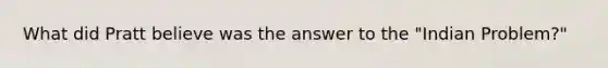 What did Pratt believe was the answer to the "Indian Problem?"