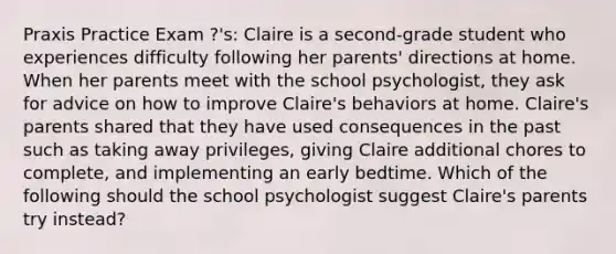 Praxis Practice Exam ?'s: Claire is a second-grade student who experiences difficulty following her parents' directions at home. When her parents meet with the school psychologist, they ask for advice on how to improve Claire's behaviors at home. Claire's parents shared that they have used consequences in the past such as taking away privileges, giving Claire additional chores to complete, and implementing an early bedtime. Which of the following should the school psychologist suggest Claire's parents try instead?