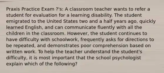 Praxis Practice Exam ?'s: A classroom teacher wants to refer a student for evaluation for a learning disability. The student emigrated to the United States two and a half years ago, quickly learned English, and can communicate fluently with all the children in the classroom. However, the student continues to have difficulty with schoolwork, frequently asks for directions to be repeated, and demonstrates poor comprehension based on written work. To help the teacher understand the student's difficulty, it is most important that the school psychologist explain which of the following?