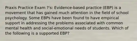 Praxis Practice Exam ?'s: Evidence-based practice (EBP) is a movement that has gained much attention in the field of school psychology. Some EBPs have been found to have empirical support in addressing the problems associated with common mental health and social-emotional needs of students. Which of the following is a supported EBP?