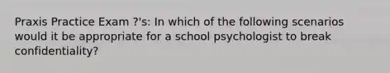 Praxis Practice Exam ?'s: In which of the following scenarios would it be appropriate for a school psychologist to break confidentiality?