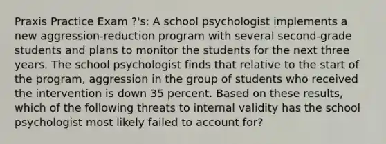 Praxis Practice Exam ?'s: A school psychologist implements a new aggression-reduction program with several second-grade students and plans to monitor the students for the next three years. The school psychologist finds that relative to the start of the program, aggression in the group of students who received the intervention is down 35 percent. Based on these results, which of the following threats to internal validity has the school psychologist most likely failed to account for?