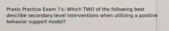 Praxis Practice Exam ?'s: Which TWO of the following best describe secondary-level interventions when utilizing a positive behavior support model?