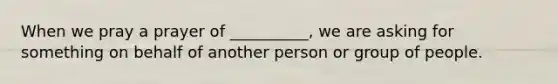 When we pray a prayer of __________, we are asking for something on behalf of another person or group of people.