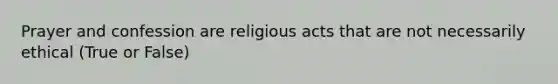 Prayer and confession are religious acts that are not necessarily ethical (True or False)