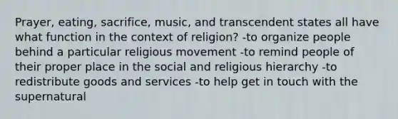 Prayer, eating, sacrifice, music, and transcendent states all have what function in the context of religion? -to organize people behind a particular religious movement -to remind people of their proper place in the social and religious hierarchy -to redistribute goods and services -to help get in touch with the supernatural