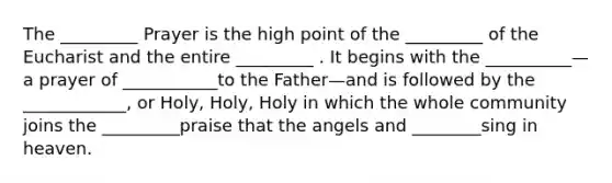 The _________ Prayer is the high point of the _________ of the Eucharist and the entire _________ . It begins with the __________—a prayer of ___________to the Father—and is followed by the ____________, or Holy, Holy, Holy in which the whole community joins the _________praise that the angels and ________sing in heaven.