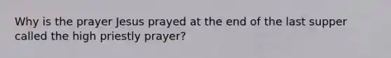 Why is the prayer Jesus prayed at the end of the last supper called the high priestly prayer?