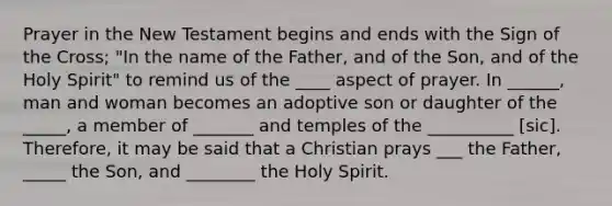 Prayer in the New Testament begins and ends with the Sign of the Cross; "In the name of the Father, and of the Son, and of the Holy Spirit" to remind us of the ____ aspect of prayer. In ______, man and woman becomes an adoptive son or daughter of the _____, a member of _______ and temples of the __________ [sic]. Therefore, it may be said that a Christian prays ___ the Father, _____ the Son, and ________ the Holy Spirit.