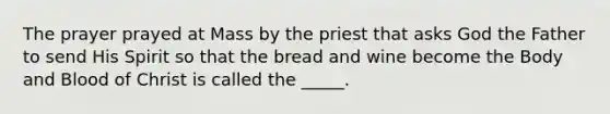 The prayer prayed at Mass by the priest that asks God the Father to send His Spirit so that the bread and wine become the Body and Blood of Christ is called the _____.