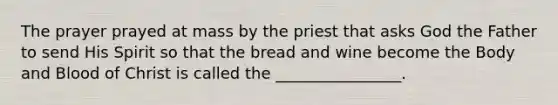 The prayer prayed at mass by the priest that asks God the Father to send His Spirit so that the bread and wine become the Body and Blood of Christ is called the ________________.