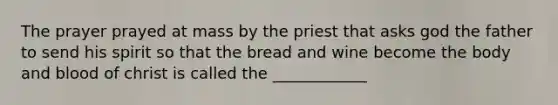 The prayer prayed at mass by the priest that asks god the father to send his spirit so that the bread and wine become the body and blood of christ is called the ____________