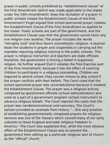 prayer in public schools prohibited by "establishment clause" of the First Amendment (which was made applicable to the states under the 14th Amendment). Does the recitation of a prayer in public schools violate the Establishment Clause of the First Amendment? Engel argued that school-sponsored prayer violates the Establishment Clause of the First Amendment as applied to the states. Public schools are part of the government, and the Establishment Clause says that the government cannot favor any one religion over another. The prayer includes the words "Almighty God" and thus favors monotheistic religions. A teacher leads the students in prayer and cooperates in carrying out the mandate requiring religious training in the public schools. This prayer is religious instruction and teachers are state officials; therefore, the government is forcing a belief in organized religion. He further argued that it violates the Free Exercise part of the First Amendment, because it has the effect of coercing children to participate in a religious proceeding. Children are required to attend school; they cannot choose to skip school if the prayer conflicts with their beliefs. The Court ruled that the school-sponsored prayer was unconstitutional because it violated the Establishment Clause. The prayer was a religious activity composed by government officials (school administrators) and used as a part of a government program (school instruction) to advance religious beliefs. The Court rejected the claim that the prayer was nondenominational and voluntary. The Court's opinion provided an example from history: "...this very practice of establishing governmentally composed prayers for religious services was one of the reasons which caused many of our early colonists to leave England and seek religious freedom in America." The Court also explained that, while the most obvious effect of the Establishment Clause was to prevent the government from setting up a particular religious sect of church as the "official" church.