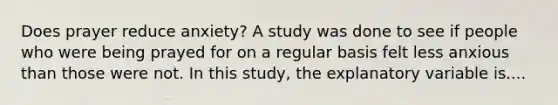 Does prayer reduce anxiety? A study was done to see if people who were being prayed for on a regular basis felt less anxious than those were not. In this study, the explanatory variable is....