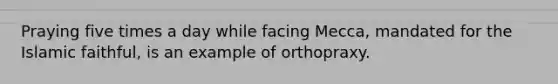 Praying five times a day while facing Mecca, mandated for the Islamic faithful, is an example of orthopraxy.