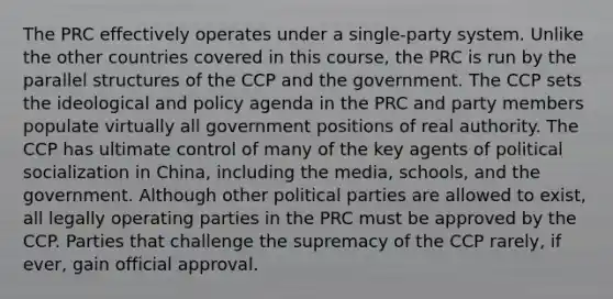 The PRC effectively operates under a single-party system. Unlike the other countries covered in this course, the PRC is run by the parallel structures of the CCP and the government. The CCP sets the ideological and policy agenda in the PRC and party members populate virtually all government positions of real authority. The CCP has ultimate control of many of the key agents of political socialization in China, including the media, schools, and the government. Although other political parties are allowed to exist, all legally operating parties in the PRC must be approved by the CCP. Parties that challenge the supremacy of the CCP rarely, if ever, gain official approval.