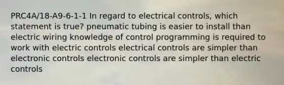 PRC4A/18-A9-6-1-1 In regard to electrical controls, which statement is true? pneumatic tubing is easier to install than electric wiring knowledge of control programming is required to work with electric controls electrical controls are simpler than electronic controls electronic controls are simpler than electric controls