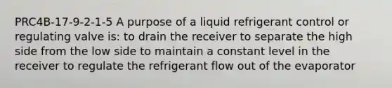 PRC4B-17-9-2-1-5 A purpose of a liquid refrigerant control or regulating valve is: to drain the receiver to separate the high side from the low side to maintain a constant level in the receiver to regulate the refrigerant flow out of the evaporator