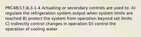 PRC4B/17-9-3-1-4 Actuating or secondary controls are used to: A) regulate the refrigeration system output when system limits are reached B) protect the system from operation beyond set limits C) indirectly control changes in operation D) control the operation of cooling water