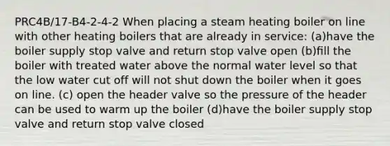 PRC4B/17-B4-2-4-2 When placing a steam heating boiler on line with other heating boilers that are already in service: (a)have the boiler supply stop valve and return stop valve open (b)ﬁll the boiler with treated water above the normal water level so that the low water cut off will not shut down the boiler when it goes on line. (c) open the header valve so the pressure of the header can be used to warm up the boiler (d)have the boiler supply stop valve and return stop valve closed