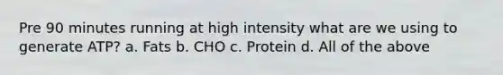 Pre 90 minutes running at high intensity what are we using to generate ATP? a. Fats b. CHO c. Protein d. All of the above