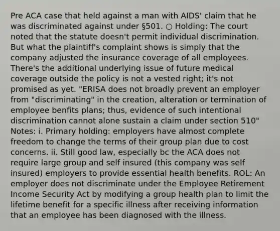 Pre ACA case that held against a man with AIDS' claim that he was discriminated against under §501. ○ Holding: The court noted that the statute doesn't permit individual discrimination. But what the plaintiff's complaint shows is simply that the company adjusted the insurance coverage of all employees. There's the additional underlying issue of future medical coverage outside the policy is not a vested right; it's not promised as yet. "ERISA does not broadly prevent an employer from "discriminating" in the creation, alteration or termination of employee benfits plans; thus, evidence of such intentional discrimination cannot alone sustain a claim under section 510" Notes: i. Primary holding: employers have almost complete freedom to change the terms of their group plan due to cost concerns. ii. Still good law, especially bc the ACA does not require large group and self insured (this company was self insured) employers to provide essential health benefits. ROL: An employer does not discriminate under the Employee Retirement Income Security Act by modifying a group health plan to limit the lifetime benefit for a specific illness after receiving information that an employee has been diagnosed with the illness.