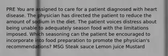 PRE You are assigned to care for a patient diagnosed with heart disease. The physician has directed the patient to reduce the amount of sodium in the diet. The patient voices distress about being unable to adequately season food with the limitations imposed. Which seasoning can the patient be encouraged to incorporate into food preparation to promote the physician's recommendations? MSG Steak sauce Lemon juice Mustard