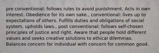 pre conventional: follows rules to avoid punishment. Acts in own interest. Obedience for its own sake., conventional: lives up to expectations of others. Fulfills duties and obligations of social system, upholds laws., post conventional: follows self-chosen principles of justice and right. Aware that people hold different values and seeks creative solutions to ethical dilemmas. Balances concern for individual with concern for common good.