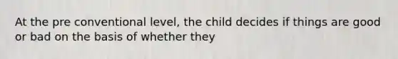 At the pre conventional level, the child decides if things are good or bad on the basis of whether they