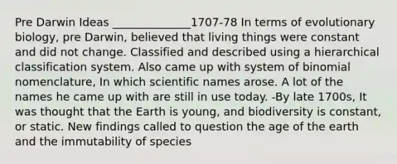 Pre Darwin Ideas ______________1707-78 In terms of evolutionary biology, pre Darwin, believed that living things were constant and did not change. Classified and described using a hierarchical classification system. Also came up with system of binomial nomenclature, In which scientific names arose. A lot of the names he came up with are still in use today. -By late 1700s, It was thought that the Earth is young, and biodiversity is constant, or static. New findings called to question the age of the earth and the immutability of species