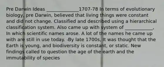 Pre Darwin Ideas ______________1707-78 In terms of evolutionary biology, pre Darwin, believed that living things were constant and did not change. Classified and described using a hierarchical classification system. Also came up with system of ____________, In which scientific names arose. A lot of the names he came up with are still in use today. -By late 1700s, It was thought that the Earth is young, and biodiversity is constant, or static. New findings called to question the age of the earth and the immutability of species