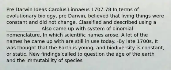 Pre Darwin Ideas Carolus Linnaeus 1707-78 In terms of evolutionary biology, pre Darwin, believed that living things were constant and did not change. Classified and described using a ______________ Also came up with system of binomial nomenclature, In which scientific names arose. A lot of the names he came up with are still in use today. -By late 1700s, It was thought that the Earth is young, and biodiversity is constant, or static. New findings called to question the age of the earth and the immutability of species