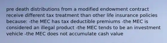 pre death distributions from a modified endowment contract receive different tax treatment than other life insurance policies because: -the MEC has tax deductible premiums -the MEC is considered an illegal product -the MEC tends to be an investment vehicle -the MEC does not accumulate cash value